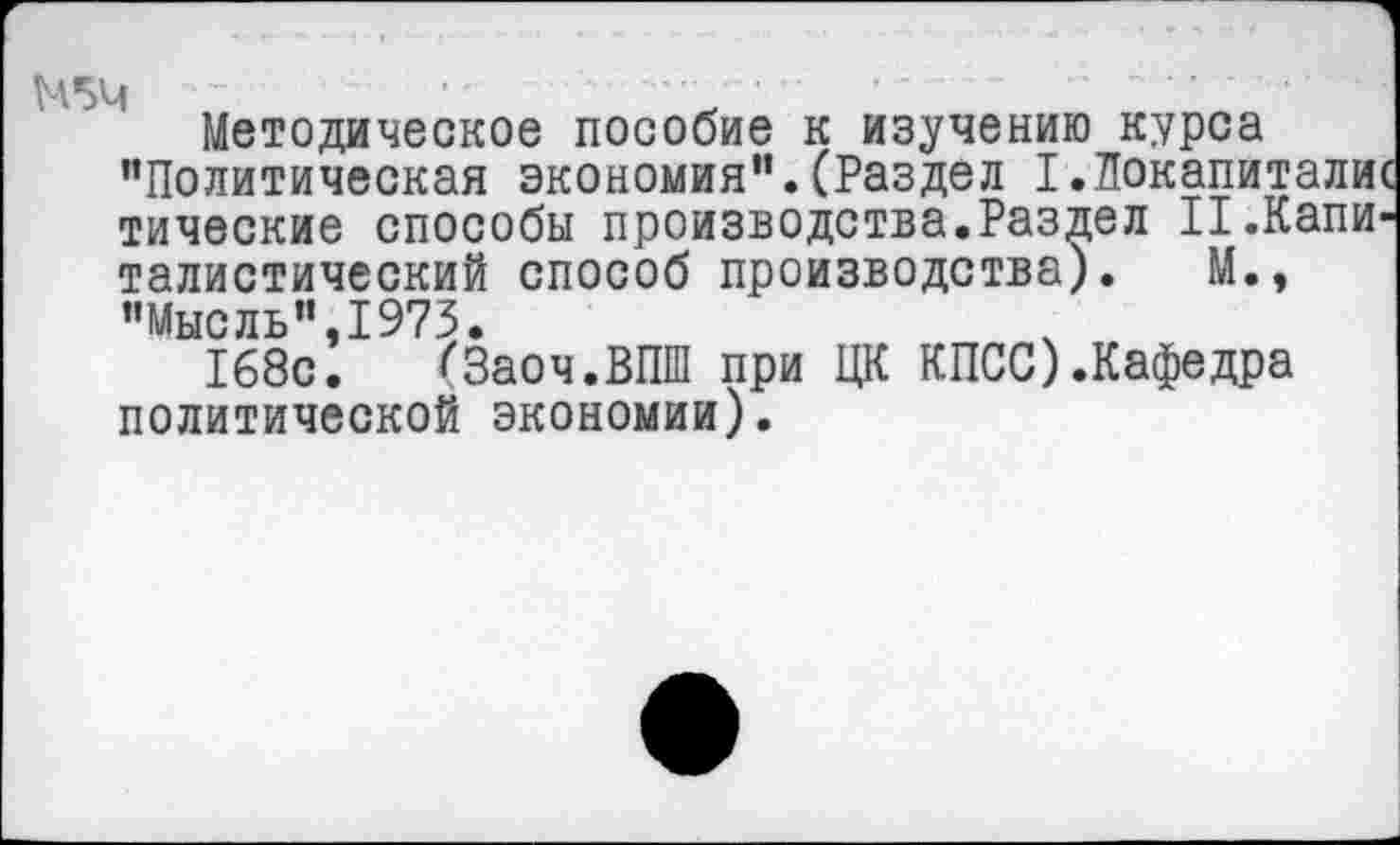 ﻿Методическое пособие к изучению курса ’’Политическая экономия”.(Раздел 1.Локапиталис тические способы производства.Раздел II.Капиталистический способ производства). М., ’’Мыс ль” ,1973.
168с. (Заоч.ВПШ при ЦК КПСС).Кафедра политической экономии).